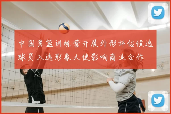 中国男篮训练营开展外形评估候选球员入选形象大使影响商业合作