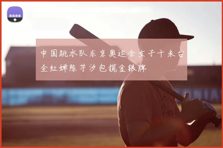 中国跳水队东京奥运会女子十米台全红婵陈芋汐包揽金银牌