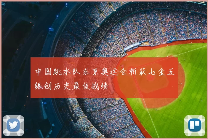 中国跳水队东京奥运会斩获七金五银创历史最佳战绩