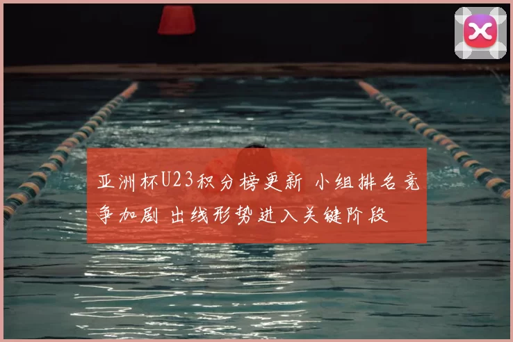 亚洲杯U23积分榜更新 小组排名竞争加剧 出线形势进入关键阶段