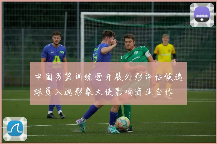 中国男篮训练营开展外形评估候选球员入选形象大使影响商业合作