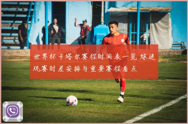 世界杯卡塔尔赛程时间表一览 球迷观赛时差安排与重要赛程看点