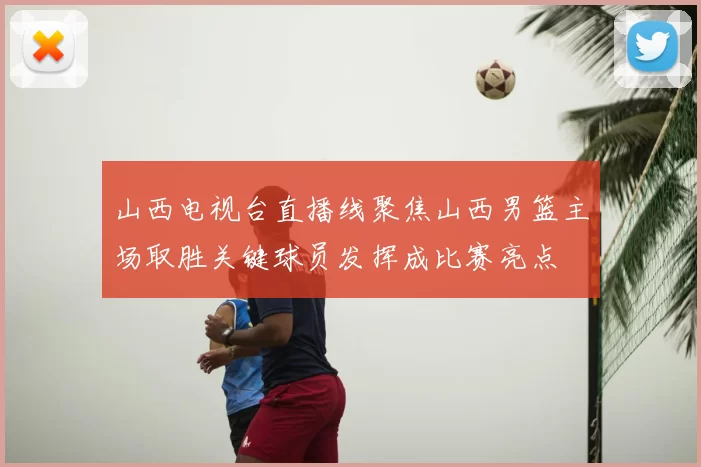 山西电视台直播线聚焦山西男篮主场取胜关键球员发挥成比赛亮点