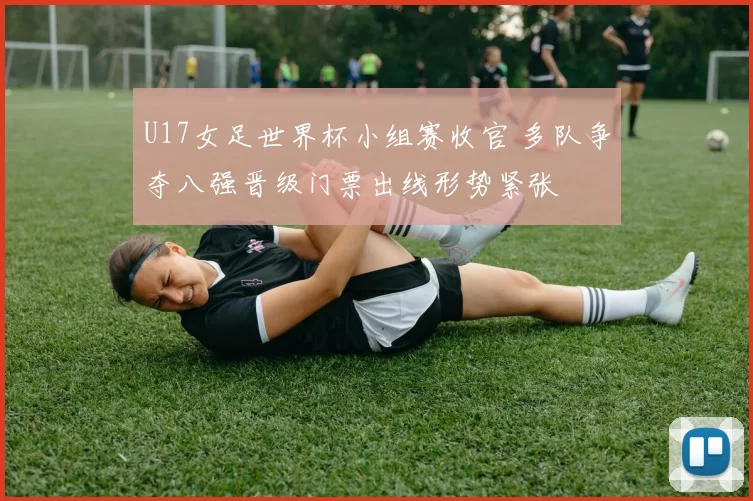 U17女足世界杯小组赛收官 多队争夺八强晋级门票出线形势紧张