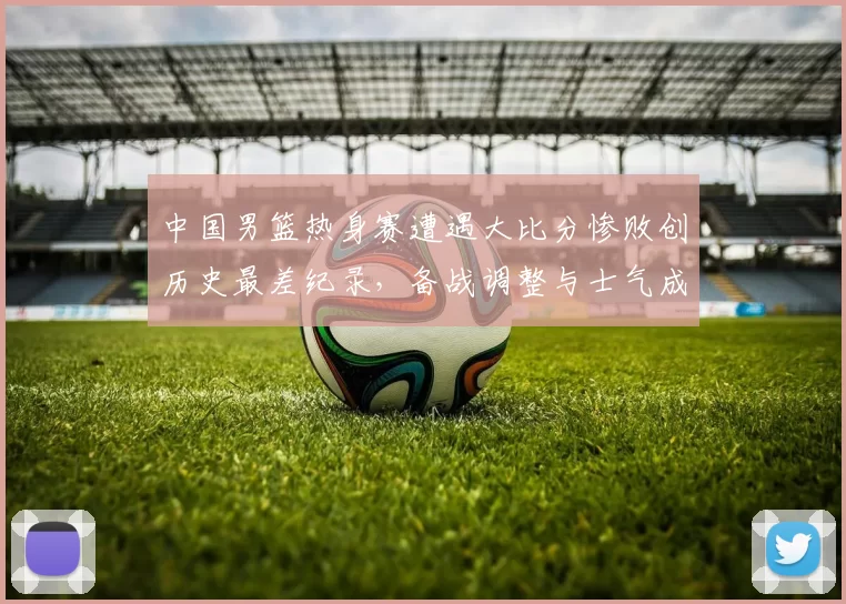 中国男篮热身赛遭遇大比分惨败创历史最差纪录，备战调整与士气成焦点