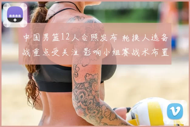 中国男篮12人合照发布 轮换人选备战重点受关注 影响小组赛战术布置